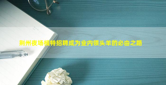 荆州夜场模特招聘成为业内领头羊的必由之路